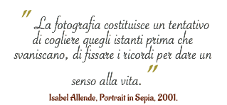 " La fotografia costituisce un tentativo di cogliere quegli istanti prima che svaniscano, di fissare i ricordi per dare un senso alla vita.” Isabel Allende, Portrait in Sepia, 2001.